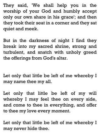 They said, 'We shall help you in the
worship of your God and humbly accept
only our own share in his grace'; and then
they took their seat in a corner and they sat
quiet and meek.
But in the darkness of night I find they
break into my sacred shrine, strong and
turbulent, and snatch with unholy greed
the offerings from God's altar.

Let only that little be left of me whereby I
may name thee my all.
Let only that little be left of my will
whereby I may feel thee on every side,
and come to thee in everything, and offer
to thee my love every moment.
Let only that little be left of me whereby I
may never hide thee.

 