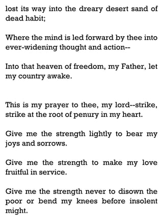 lost its way into the dreary desert sand of
dead habit;
Where the mind is led forward by thee into
ever-widening thought and action-Into that heaven of freedom, my Father, let
my country awake.

This is my prayer to thee, my lord--strike,
strike at the root of penury in my heart.
Give me the strength lightly to bear my
joys and sorrows.
Give me the strength to make my love
fruitful in service.
Give me the strength never to disown the
poor or bend my knees before insolent
might.

 