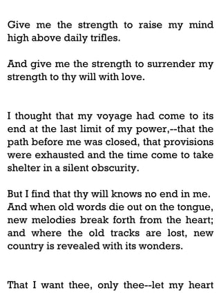 Give me the strength to raise my mind
high above daily trifles.
And give me the strength to surrender my
strength to thy will with love.

I thought that my voyage had come to its
end at the last limit of my power,--that the
path before me was closed, that provisions
were exhausted and the time come to take
shelter in a silent obscurity.
But I find that thy will knows no end in me.
And when old words die out on the tongue,
new melodies break forth from the heart;
and where the old tracks are lost, new
country is revealed with its wonders.

That I want thee, only thee--let my heart

 