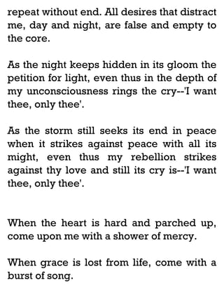 repeat without end. All desires that distract
me, day and night, are false and empty to
the core.
As the night keeps hidden in its gloom the
petition for light, even thus in the depth of
my unconsciousness rings the cry--'I want
thee, only thee'.
As the storm still seeks its end in peace
when it strikes against peace with all its
might, even thus my rebellion strikes
against thy love and still its cry is--'I want
thee, only thee'.

When the heart is hard and parched up,
come upon me with a shower of mercy.
When grace is lost from life, come with a
burst of song.

 