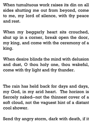 When tumultuous work raises its din on all
sides shutting me out from beyond, come
to me, my lord of silence, with thy peace
and rest.
When my beggarly heart sits crouched,
shut up in a corner, break open the door,
my king, and come with the ceremony of a
king.
When desire blinds the mind with delusion
and dust, O thou holy one, thou wakeful,
come with thy light and thy thunder.

The rain has held back for days and days,
my God, in my arid heart. The horizon is
fiercely naked--not the thinnest cover of a
soft cloud, not the vaguest hint of a distant
cool shower.
Send thy angry storm, dark with death, if it

 