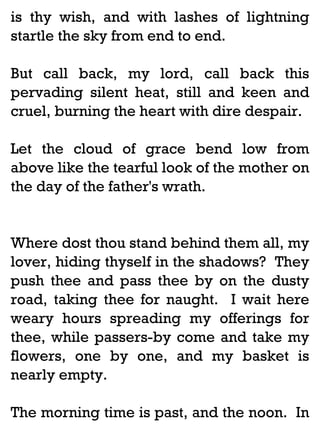 is thy wish, and with lashes of lightning
startle the sky from end to end.
But call back, my lord, call back this
pervading silent heat, still and keen and
cruel, burning the heart with dire despair.
Let the cloud of grace bend low from
above like the tearful look of the mother on
the day of the father's wrath.

Where dost thou stand behind them all, my
lover, hiding thyself in the shadows? They
push thee and pass thee by on the dusty
road, taking thee for naught. I wait here
weary hours spreading my offerings for
thee, while passers-by come and take my
flowers, one by one, and my basket is
nearly empty.
The morning time is past, and the noon. In

 