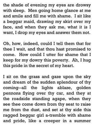 the shade of evening my eyes are drowsy
with sleep. Men going home glance at me
and smile and fill me with shame. I sit like
a beggar maid, drawing my skirt over my
face, and when they ask me, what it is I
want, I drop my eyes and answer them not.
Oh, how, indeed, could I tell them that for
thee I wait, and that thou hast promised to
come. How could I utter for shame that I
keep for my dowry this poverty. Ah, I hug
this pride in the secret of my heart.
I sit on the grass and gaze upon the sky
and dream of the sudden splendour of thy
coming--all the lights ablaze, golden
pennons flying over thy car, and they at
the roadside standing agape, when they
see thee come down from thy seat to raise
me from the dust, and set at thy side this
ragged beggar girl a-tremble with shame
and pride, like a creeper in a summer

 