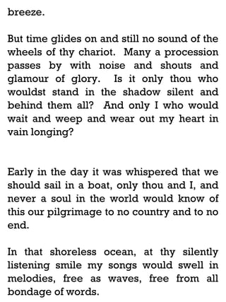 breeze.
But time glides on and still no sound of the
wheels of thy chariot. Many a procession
passes by with noise and shouts and
glamour of glory. Is it only thou who
wouldst stand in the shadow silent and
behind them all? And only I who would
wait and weep and wear out my heart in
vain longing?

Early in the day it was whispered that we
should sail in a boat, only thou and I, and
never a soul in the world would know of
this our pilgrimage to no country and to no
end.
In that shoreless ocean, at thy silently
listening smile my songs would swell in
melodies, free as waves, free from all
bondage of words.

 