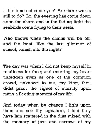 Is the time not come yet? Are there works
still to do? Lo, the evening has come down
upon the shore and in the fading light the
seabirds come flying to their nests.
Who knows when the chains will be off,
and the boat, like the last glimmer of
sunset, vanish into the night?

The day was when I did not keep myself in
readiness for thee; and entering my heart
unbidden even as one of the common
crowd, unknown to me, my king, thou
didst press the signet of eternity upon
many a fleeting moment of my life.
And today when by chance I light upon
them and see thy signature, I find they
have lain scattered in the dust mixed with
the memory of joys and sorrows of my

 