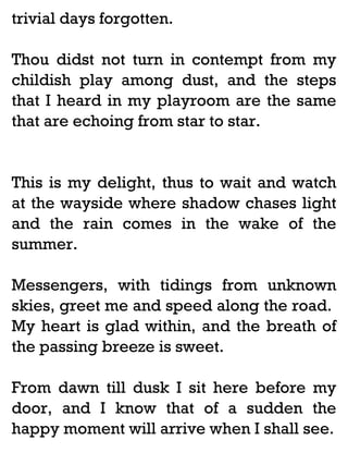 trivial days forgotten.
Thou didst not turn in contempt from my
childish play among dust, and the steps
that I heard in my playroom are the same
that are echoing from star to star.

This is my delight, thus to wait and watch
at the wayside where shadow chases light
and the rain comes in the wake of the
summer.
Messengers, with tidings from unknown
skies, greet me and speed along the road.
My heart is glad within, and the breath of
the passing breeze is sweet.
From dawn till dusk I sit here before my
door, and I know that of a sudden the
happy moment will arrive when I shall see.

 