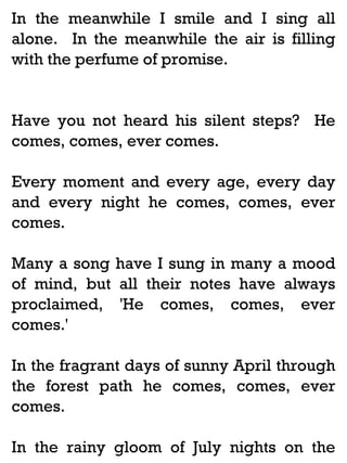 In the meanwhile I smile and I sing all
alone. In the meanwhile the air is filling
with the perfume of promise.

Have you not heard his silent steps? He
comes, comes, ever comes.
Every moment and every age, every day
and every night he comes, comes, ever
comes.
Many a song have I sung in many a mood
of mind, but all their notes have always
proclaimed, 'He comes, comes, ever
comes.'
In the fragrant days of sunny April through
the forest path he comes, comes, ever
comes.
In the rainy gloom of July nights on the

 