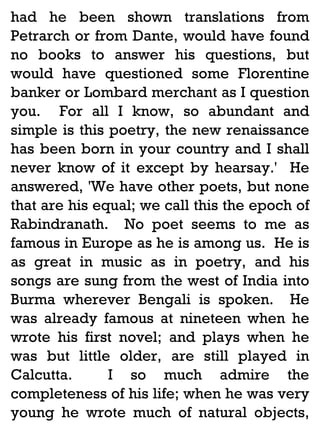 had he been shown translations from
Petrarch or from Dante, would have found
no books to answer his questions, but
would have questioned some Florentine
banker or Lombard merchant as I question
you. For all I know, so abundant and
simple is this poetry, the new renaissance
has been born in your country and I shall
never know of it except by hearsay.' He
answered, 'We have other poets, but none
that are his equal; we call this the epoch of
Rabindranath. No poet seems to me as
famous in Europe as he is among us. He is
as great in music as in poetry, and his
songs are sung from the west of India into
Burma wherever Bengali is spoken. He
was already famous at nineteen when he
wrote his first novel; and plays when he
was but little older, are still played in
Calcutta.
I so much admire the
completeness of his life; when he was very
young he wrote much of natural objects,

 