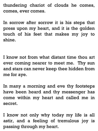 thundering chariot of clouds he comes,
comes, ever comes.
In sorrow after sorrow it is his steps that
press upon my heart, and it is the golden
touch of his feet that makes my joy to
shine.

I know not from what distant time thou art
ever coming nearer to meet me. Thy sun
and stars can never keep thee hidden from
me for aye.
In many a morning and eve thy footsteps
have been heard and thy messenger has
come within my heart and called me in
secret.
I know not only why today my life is all
astir, and a feeling of tremulous joy is
passing through my heart.

 