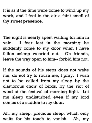 It is as if the time were come to wind up my
work, and I feel in the air a faint smell of
thy sweet presence.

The night is nearly spent waiting for him in
vain.
I fear lest in the morning he
suddenly come to my door when I have
fallen asleep wearied out. Oh friends,
leave the way open to him-- forbid him not.
If the sounds of his steps does not wake
me, do not try to rouse me, I pray. I wish
not to be called from my sleep by the
clamorous choir of birds, by the riot of
wind at the festival of morning light. Let
me sleep undisturbed even if my lord
comes of a sudden to my door.
Ah, my sleep, precious sleep, which only
waits for his touch to vanish. Ah, my

 