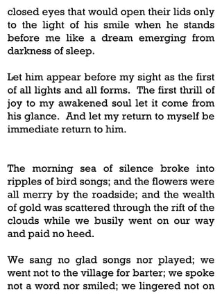 closed eyes that would open their lids only
to the light of his smile when he stands
before me like a dream emerging from
darkness of sleep.
Let him appear before my sight as the first
of all lights and all forms. The first thrill of
joy to my awakened soul let it come from
his glance. And let my return to myself be
immediate return to him.

The morning sea of silence broke into
ripples of bird songs; and the flowers were
all merry by the roadside; and the wealth
of gold was scattered through the rift of the
clouds while we busily went on our way
and paid no heed.
We sang no glad songs nor played; we
went not to the village for barter; we spoke
not a word nor smiled; we lingered not on

 