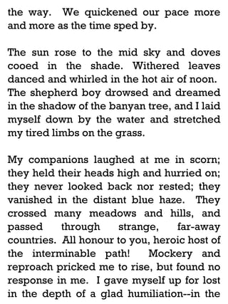 the way. We quickened our pace more
and more as the time sped by.
The sun rose to the mid sky and doves
cooed in the shade. Withered leaves
danced and whirled in the hot air of noon.
The shepherd boy drowsed and dreamed
in the shadow of the banyan tree, and I laid
myself down by the water and stretched
my tired limbs on the grass.
My companions laughed at me in scorn;
they held their heads high and hurried on;
they never looked back nor rested; they
vanished in the distant blue haze. They
crossed many meadows and hills, and
passed
through
strange,
far-away
countries. All honour to you, heroic host of
the interminable path!
Mockery and
reproach pricked me to rise, but found no
response in me. I gave myself up for lost
in the depth of a glad humiliation--in the

 