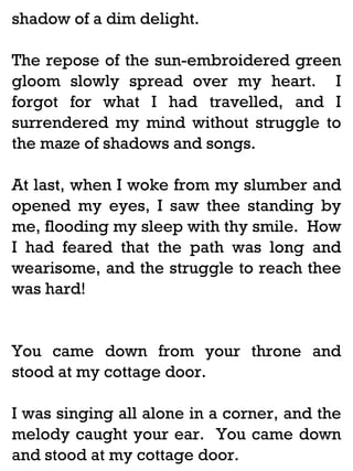 shadow of a dim delight.
The repose of the sun-embroidered green
gloom slowly spread over my heart. I
forgot for what I had travelled, and I
surrendered my mind without struggle to
the maze of shadows and songs.
At last, when I woke from my slumber and
opened my eyes, I saw thee standing by
me, flooding my sleep with thy smile. How
I had feared that the path was long and
wearisome, and the struggle to reach thee
was hard!

You came down from your throne and
stood at my cottage door.
I was singing all alone in a corner, and the
melody caught your ear. You came down
and stood at my cottage door.

 