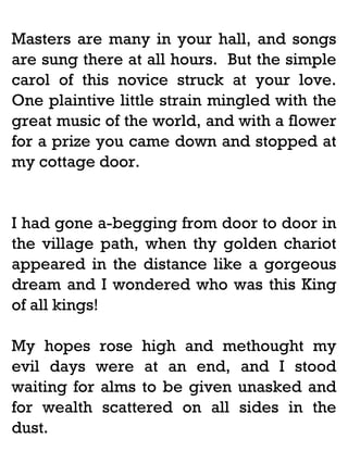 Masters are many in your hall, and songs
are sung there at all hours. But the simple
carol of this novice struck at your love.
One plaintive little strain mingled with the
great music of the world, and with a flower
for a prize you came down and stopped at
my cottage door.

I had gone a-begging from door to door in
the village path, when thy golden chariot
appeared in the distance like a gorgeous
dream and I wondered who was this King
of all kings!
My hopes rose high and methought my
evil days were at an end, and I stood
waiting for alms to be given unasked and
for wealth scattered on all sides in the
dust.

 