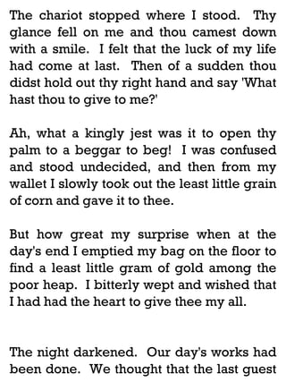 The chariot stopped where I stood. Thy
glance fell on me and thou camest down
with a smile. I felt that the luck of my life
had come at last. Then of a sudden thou
didst hold out thy right hand and say 'What
hast thou to give to me?'
Ah, what a kingly jest was it to open thy
palm to a beggar to beg! I was confused
and stood undecided, and then from my
wallet I slowly took out the least little grain
of corn and gave it to thee.
But how great my surprise when at the
day's end I emptied my bag on the floor to
find a least little gram of gold among the
poor heap. I bitterly wept and wished that
I had had the heart to give thee my all.

The night darkened. Our day's works had
been done. We thought that the last guest

 