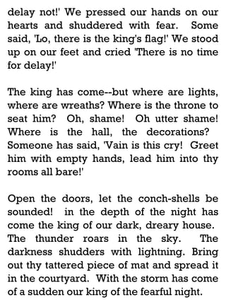 delay not!' We pressed our hands on our
hearts and shuddered with fear. Some
said, 'Lo, there is the king's flag!' We stood
up on our feet and cried 'There is no time
for delay!'
The king has come--but where are lights,
where are wreaths? Where is the throne to
seat him? Oh, shame! Oh utter shame!
Where is the hall, the decorations?
Someone has said, 'Vain is this cry! Greet
him with empty hands, lead him into thy
rooms all bare!'
Open the doors, let the conch-shells be
sounded! in the depth of the night has
come the king of our dark, dreary house.
The thunder roars in the sky.
The
darkness shudders with lightning. Bring
out thy tattered piece of mat and spread it
in the courtyard. With the storm has come
of a sudden our king of the fearful night.

 