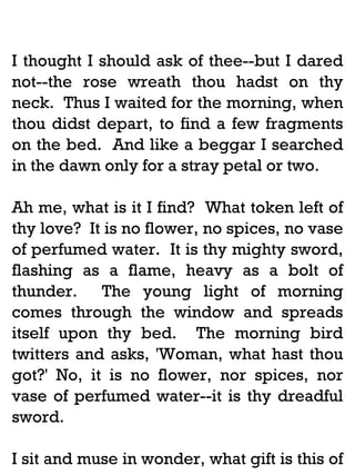 I thought I should ask of thee--but I dared
not--the rose wreath thou hadst on thy
neck. Thus I waited for the morning, when
thou didst depart, to find a few fragments
on the bed. And like a beggar I searched
in the dawn only for a stray petal or two.
Ah me, what is it I find? What token left of
thy love? It is no flower, no spices, no vase
of perfumed water. It is thy mighty sword,
flashing as a flame, heavy as a bolt of
thunder. The young light of morning
comes through the window and spreads
itself upon thy bed. The morning bird
twitters and asks, 'Woman, what hast thou
got?' No, it is no flower, nor spices, nor
vase of perfumed water--it is thy dreadful
sword.
I sit and muse in wonder, what gift is this of

 