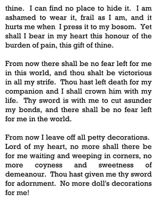 thine. I can find no place to hide it. I am
ashamed to wear it, frail as I am, and it
hurts me when I press it to my bosom. Yet
shall I bear in my heart this honour of the
burden of pain, this gift of thine.
From now there shall be no fear left for me
in this world, and thou shalt be victorious
in all my strife. Thou hast left death for my
companion and I shall crown him with my
life. Thy sword is with me to cut asunder
my bonds, and there shall be no fear left
for me in the world.
From now I leave off all petty decorations.
Lord of my heart, no more shall there be
for me waiting and weeping in corners, no
more
coyness
and
sweetness
of
demeanour. Thou hast given me thy sword
for adornment. No more doll's decorations
for me!

 