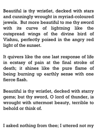 Beautiful is thy wristlet, decked with stars
and cunningly wrought in myriad-coloured
jewels. But more beautiful to me thy sword
with its curve of lightning like the
outspread wings of the divine bird of
Vishnu, perfectly poised in the angry red
light of the sunset.
It quivers like the one last response of life
in ecstasy of pain at the final stroke of
death; it shines like the pure flame of
being burning up earthly sense with one
fierce flash.
Beautiful is thy wristlet, decked with starry
gems; but thy sword, O lord of thunder, is
wrought with uttermost beauty, terrible to
behold or think of.

I asked nothing from thee; I uttered not my

 