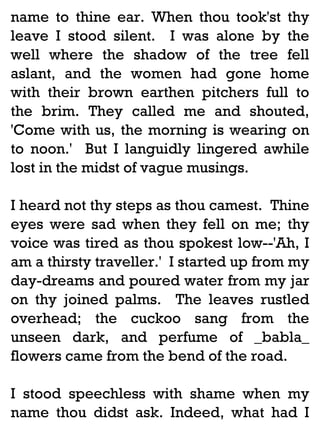 name to thine ear. When thou took'st thy
leave I stood silent. I was alone by the
well where the shadow of the tree fell
aslant, and the women had gone home
with their brown earthen pitchers full to
the brim. They called me and shouted,
'Come with us, the morning is wearing on
to noon.' But I languidly lingered awhile
lost in the midst of vague musings.
I heard not thy steps as thou camest. Thine
eyes were sad when they fell on me; thy
voice was tired as thou spokest low--'Ah, I
am a thirsty traveller.' I started up from my
day-dreams and poured water from my jar
on thy joined palms. The leaves rustled
overhead; the cuckoo sang from the
unseen dark, and perfume of _babla_
flowers came from the bend of the road.
I stood speechless with shame when my
name thou didst ask. Indeed, what had I

 