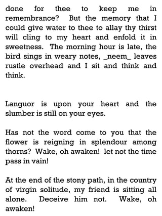 done for thee to keep me in
remembrance? But the memory that I
could give water to thee to allay thy thirst
will cling to my heart and enfold it in
sweetness. The morning hour is late, the
bird sings in weary notes, _neem_ leaves
rustle overhead and I sit and think and
think.

Languor is upon your heart and the
slumber is still on your eyes.
Has not the word come to you that the
flower is reigning in splendour among
thorns? Wake, oh awaken! let not the time
pass in vain!
At the end of the stony path, in the country
of virgin solitude, my friend is sitting all
alone.
Deceive him not.
Wake, oh
awaken!

 