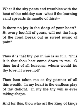 What if the sky pants and trembles with the
heat of the midday sun--what if the burning
sand spreads its mantle of thirst-Is there no joy in the deep of your heart?
At every footfall of yours, will not the harp
of the road break out in sweet music of
pain?

Thus it is that thy joy in me is so full. Thus
it is that thou hast come down to me. O
thou lord of all heavens, where would be
thy love if I were not?
Thou hast taken me as thy partner of all
this wealth. In my heart is the endless play
of thy delight. In my life thy will is ever
taking shape.
And for this, thou who art the King of kings

 