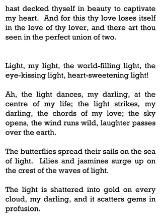 hast decked thyself in beauty to captivate
my heart. And for this thy love loses itself
in the love of thy lover, and there art thou
seen in the perfect union of two.

Light, my light, the world-filling light, the
eye-kissing light, heart-sweetening light!
Ah, the light dances, my darling, at the
centre of my life; the light strikes, my
darling, the chords of my love; the sky
opens, the wind runs wild, laughter passes
over the earth.
The butterflies spread their sails on the sea
of light. Lilies and jasmines surge up on
the crest of the waves of light.
The light is shattered into gold on every
cloud, my darling, and it scatters gems in
profusion.

 