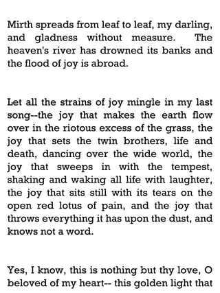 Mirth spreads from leaf to leaf, my darling,
and gladness without measure.
The
heaven's river has drowned its banks and
the flood of joy is abroad.

Let all the strains of joy mingle in my last
song--the joy that makes the earth flow
over in the riotous excess of the grass, the
joy that sets the twin brothers, life and
death, dancing over the wide world, the
joy that sweeps in with the tempest,
shaking and waking all life with laughter,
the joy that sits still with its tears on the
open red lotus of pain, and the joy that
throws everything it has upon the dust, and
knows not a word.

Yes, I know, this is nothing but thy love, O
beloved of my heart-- this golden light that

 