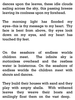 dances upon the leaves, these idle clouds
sailing across the sky, this passing breeze
leaving its coolness upon my forehead.
The morning light has flooded my
eyes--this is thy message to my heart. Thy
face is bent from above, thy eyes look
down on my eyes, and my heart has
touched thy feet.

On the seashore of endless worlds
children meet.
The infinite sky is
motionless overhead and the restless
water is boisterous. On the seashore of
endless worlds the children meet with
shouts and dances.
They build their houses with sand and they
play with empty shells. With withered
leaves they weave their boats and
smilingly float them on the vast deep.

 