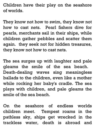 Children have their play on the seashore
of worlds.
They know not how to swim, they know not
how to cast nets. Pearl fishers dive for
pearls, merchants sail in their ships, while
children gather pebbles and scatter them
again. they seek not for hidden treasures,
they know not how to cast nets.
The sea surges up with laughter and pale
gleams the smile of the sea beach.
Death-dealing waves sing meaningless
ballads to the children, even like a mother
while rocking her baby's cradle. The sea
plays with children, and pale gleams the
smile of the sea beach.
On the
children
pathless
trackless

seashore of endless worlds
meet. Tempest roams in the
sky, ships get wrecked in the
water, death is abroad and

 