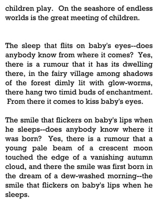 children play. On the seashore of endless
worlds is the great meeting of children.

The sleep that flits on baby's eyes--does
anybody know from where it comes? Yes,
there is a rumour that it has its dwelling
there, in the fairy village among shadows
of the forest dimly lit with glow-worms,
there hang two timid buds of enchantment.
From there it comes to kiss baby's eyes.
The smile that flickers on baby's lips when
he sleeps--does anybody know where it
was born? Yes, there is a rumour that a
young pale beam of a crescent moon
touched the edge of a vanishing autumn
cloud, and there the smile was first born in
the dream of a dew-washed morning--the
smile that flickers on baby's lips when he
sleeps.

 