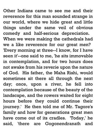 Other Indians came to see me and their
reverence for this man sounded strange in
our world, where we hide great and little
things under the same veil of obvious
comedy and half-serious depreciation.
When we were making the cathedrals had
we a like reverence for our great men?
'Every morning at three--I know, for I have
seen it'--one said to me, 'he sits immovable
in contemplation, and for two hours does
not awake from his reverie upon the nature
of God. His father, the Maha Rishi, would
sometimes sit there all through the next
day; once, upon a river, he fell into
contemplation because of the beauty of the
landscape, and the rowers waited for eight
hours before they could continue their
journey.' He then told me of Mr. Tagore's
family and how for generations great men
have come out of its cradles. 'Today,' he
said, 'there are Gogonendranath and

 