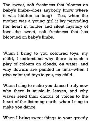 The sweet, soft freshness that blooms on
baby's limbs--does anybody know where
it was hidden so long? Yes, when the
mother was a young girl it lay pervading
her heart in tender and silent mystery of
love--the sweet, soft freshness that has
bloomed on baby's limbs.

When I bring to you coloured toys, my
child, I understand why there is such a
play of colours on clouds, on water, and
why flowers are painted in tints--when I
give coloured toys to you, my child.
When I sing to make you dance I truly now
why there is music in leaves, and why
waves send their chorus of voices to the
heart of the listening earth--when I sing to
make you dance.
When I bring sweet things to your greedy

 