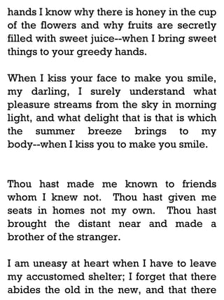hands I know why there is honey in the cup
of the flowers and why fruits are secretly
filled with sweet juice--when I bring sweet
things to your greedy hands.
When I kiss your face to make you smile,
my darling, I surely understand what
pleasure streams from the sky in morning
light, and what delight that is that is which
the summer breeze brings to my
body--when I kiss you to make you smile.

Thou hast made me known to friends
whom I knew not. Thou hast given me
seats in homes not my own. Thou hast
brought the distant near and made a
brother of the stranger.
I am uneasy at heart when I have to leave
my accustomed shelter; I forget that there
abides the old in the new, and that there

 