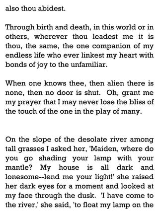 also thou abidest.
Through birth and death, in this world or in
others, wherever thou leadest me it is
thou, the same, the one companion of my
endless life who ever linkest my heart with
bonds of joy to the unfamiliar.
When one knows thee, then alien there is
none, then no door is shut. Oh, grant me
my prayer that I may never lose the bliss of
the touch of the one in the play of many.

On the slope of the desolate river among
tall grasses I asked her, 'Maiden, where do
you go shading your lamp with your
mantle? My house is all dark and
lonesome--lend me your light!' she raised
her dark eyes for a moment and looked at
my face through the dusk. 'I have come to
the river,' she said, 'to float my lamp on the

 
