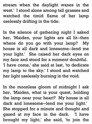 stream when the daylight wanes in the
west.' I stood alone among tall grasses and
watched the timid flame of her lamp
uselessly drifting in the tide.
In the silence of gathering night I asked
her, 'Maiden, your lights are all lit--then
where do you go with your lamp? My
house is all dark and lonesome--lend me
your light.' She raised her dark eyes on
my face and stood for a moment doubtful.
'I have come,' she said at last, 'to dedicate
my lamp to the sky.' I stood and watched
her light uselessly burning in the void.
In the moonless gloom of midnight I ask
her, 'Maiden, what is your quest, holding
the lamp near your heart? My house is all
dark and lonesome--lend me your light.'
She stopped for a minute and thought and
gazed at my face in the dark. 'I have
brought my light,' she said, 'to join the

 