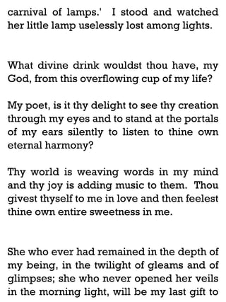 carnival of lamps.' I stood and watched
her little lamp uselessly lost among lights.

What divine drink wouldst thou have, my
God, from this overflowing cup of my life?
My poet, is it thy delight to see thy creation
through my eyes and to stand at the portals
of my ears silently to listen to thine own
eternal harmony?
Thy world is weaving words in my mind
and thy joy is adding music to them. Thou
givest thyself to me in love and then feelest
thine own entire sweetness in me.

She who ever had remained in the depth of
my being, in the twilight of gleams and of
glimpses; she who never opened her veils
in the morning light, will be my last gift to

 