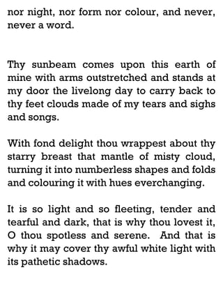nor night, nor form nor colour, and never,
never a word.

Thy sunbeam comes upon this earth of
mine with arms outstretched and stands at
my door the livelong day to carry back to
thy feet clouds made of my tears and sighs
and songs.
With fond delight thou wrappest about thy
starry breast that mantle of misty cloud,
turning it into numberless shapes and folds
and colouring it with hues everchanging.
It is so light and so fleeting, tender and
tearful and dark, that is why thou lovest it,
O thou spotless and serene. And that is
why it may cover thy awful white light with
its pathetic shadows.

 