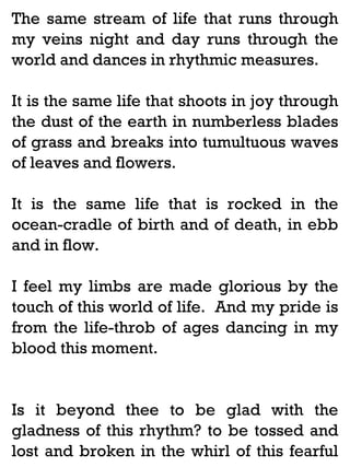 The same stream of life that runs through
my veins night and day runs through the
world and dances in rhythmic measures.
It is the same life that shoots in joy through
the dust of the earth in numberless blades
of grass and breaks into tumultuous waves
of leaves and flowers.
It is the same life that is rocked in the
ocean-cradle of birth and of death, in ebb
and in flow.
I feel my limbs are made glorious by the
touch of this world of life. And my pride is
from the life-throb of ages dancing in my
blood this moment.

Is it beyond thee to be glad with the
gladness of this rhythm? to be tossed and
lost and broken in the whirl of this fearful

 