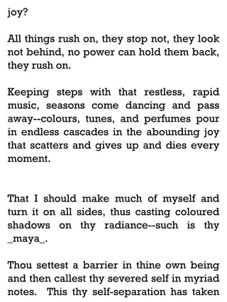 joy?
All things rush on, they stop not, they look
not behind, no power can hold them back,
they rush on.
Keeping steps with that restless, rapid
music, seasons come dancing and pass
away--colours, tunes, and perfumes pour
in endless cascades in the abounding joy
that scatters and gives up and dies every
moment.

That I should make much of myself and
turn it on all sides, thus casting coloured
shadows on thy radiance--such is thy
_maya_.
Thou settest a barrier in thine own being
and then callest thy severed self in myriad
notes. This thy self-separation has taken

 