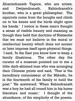 Abanindranath Tagore, who are artists;
and
Dwijendranath,
Rabindranath's
brother, who is a great philosopher. The
squirrels come from the boughs and climb
on to his knees and the birds alight upon
his hands.' I notice in these men's thought
a sense of visible beauty and meaning as
though they held that doctrine of Nietzsche
that we must not believe in the moral or
intellectual beauty which does not sooner
or later impress itself upon physical things.
I said, 'In the East you know how to keep a
family illustrious.
The other day the
curator of a museum pointed out to me a
little dark-skinned man who was arranging
their Chinese prints and said, ''That is the
hereditary connoisseur of the Mikado, he
is the fourteenth of his family to hold the
post.'' 'He answered, 'When Rabindranath
was a boy he had all round him in his home
literature and music.' I thought of the
abundance, of the simplicity of the poems,

 