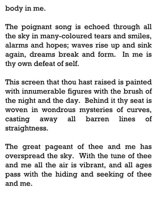 body in me.
The poignant song is echoed through all
the sky in many-coloured tears and smiles,
alarms and hopes; waves rise up and sink
again, dreams break and form. In me is
thy own defeat of self.
This screen that thou hast raised is painted
with innumerable figures with the brush of
the night and the day. Behind it thy seat is
woven in wondrous mysteries of curves,
casting away all barren lines of
straightness.
The great pageant of thee and me has
overspread the sky. With the tune of thee
and me all the air is vibrant, and all ages
pass with the hiding and seeking of thee
and me.

 