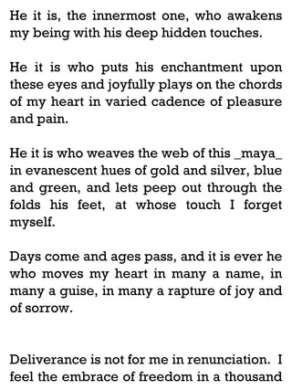 He it is, the innermost one, who awakens
my being with his deep hidden touches.
He it is who puts his enchantment upon
these eyes and joyfully plays on the chords
of my heart in varied cadence of pleasure
and pain.
He it is who weaves the web of this _maya_
in evanescent hues of gold and silver, blue
and green, and lets peep out through the
folds his feet, at whose touch I forget
myself.
Days come and ages pass, and it is ever he
who moves my heart in many a name, in
many a guise, in many a rapture of joy and
of sorrow.

Deliverance is not for me in renunciation. I
feel the embrace of freedom in a thousand

 