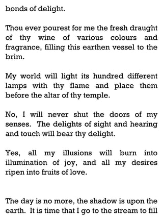 bonds of delight.
Thou ever pourest for me the fresh draught
of thy wine of various colours and
fragrance, filling this earthen vessel to the
brim.
My world will light its hundred different
lamps with thy flame and place them
before the altar of thy temple.
No, I will never shut the doors of my
senses. The delights of sight and hearing
and touch will bear thy delight.
Yes, all my illusions will burn into
illumination of joy, and all my desires
ripen into fruits of love.

The day is no more, the shadow is upon the
earth. It is time that I go to the stream to fill

 