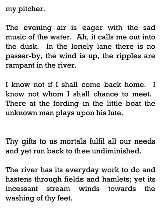 my pitcher.
The evening air is eager with the sad
music of the water. Ah, it calls me out into
the dusk. In the lonely lane there is no
passer-by, the wind is up, the ripples are
rampant in the river.
I know not if I shall come back home. I
know not whom I shall chance to meet.
There at the fording in the little boat the
unknown man plays upon his lute.

Thy gifts to us mortals fulfil all our needs
and yet run back to thee undiminished.
The river has its everyday work to do and
hastens through fields and hamlets; yet its
incessant stream winds towards the
washing of thy feet.

 