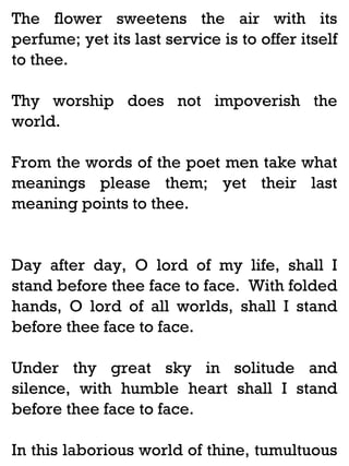 The flower sweetens the air with its
perfume; yet its last service is to offer itself
to thee.
Thy worship does not impoverish the
world.
From the words of the poet men take what
meanings please them; yet their last
meaning points to thee.

Day after day, O lord of my life, shall I
stand before thee face to face. With folded
hands, O lord of all worlds, shall I stand
before thee face to face.
Under thy great sky in solitude and
silence, with humble heart shall I stand
before thee face to face.
In this laborious world of thine, tumultuous

 