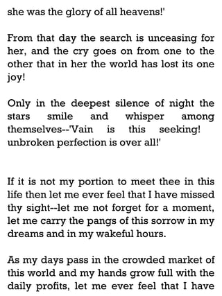 she was the glory of all heavens!'
From that day the search is unceasing for
her, and the cry goes on from one to the
other that in her the world has lost its one
joy!
Only in the deepest silence of night the
stars
smile
and
whisper
among
themselves--'Vain is this seeking!
unbroken perfection is over all!'

If it is not my portion to meet thee in this
life then let me ever feel that I have missed
thy sight--let me not forget for a moment,
let me carry the pangs of this sorrow in my
dreams and in my wakeful hours.
As my days pass in the crowded market of
this world and my hands grow full with the
daily profits, let me ever feel that I have

 