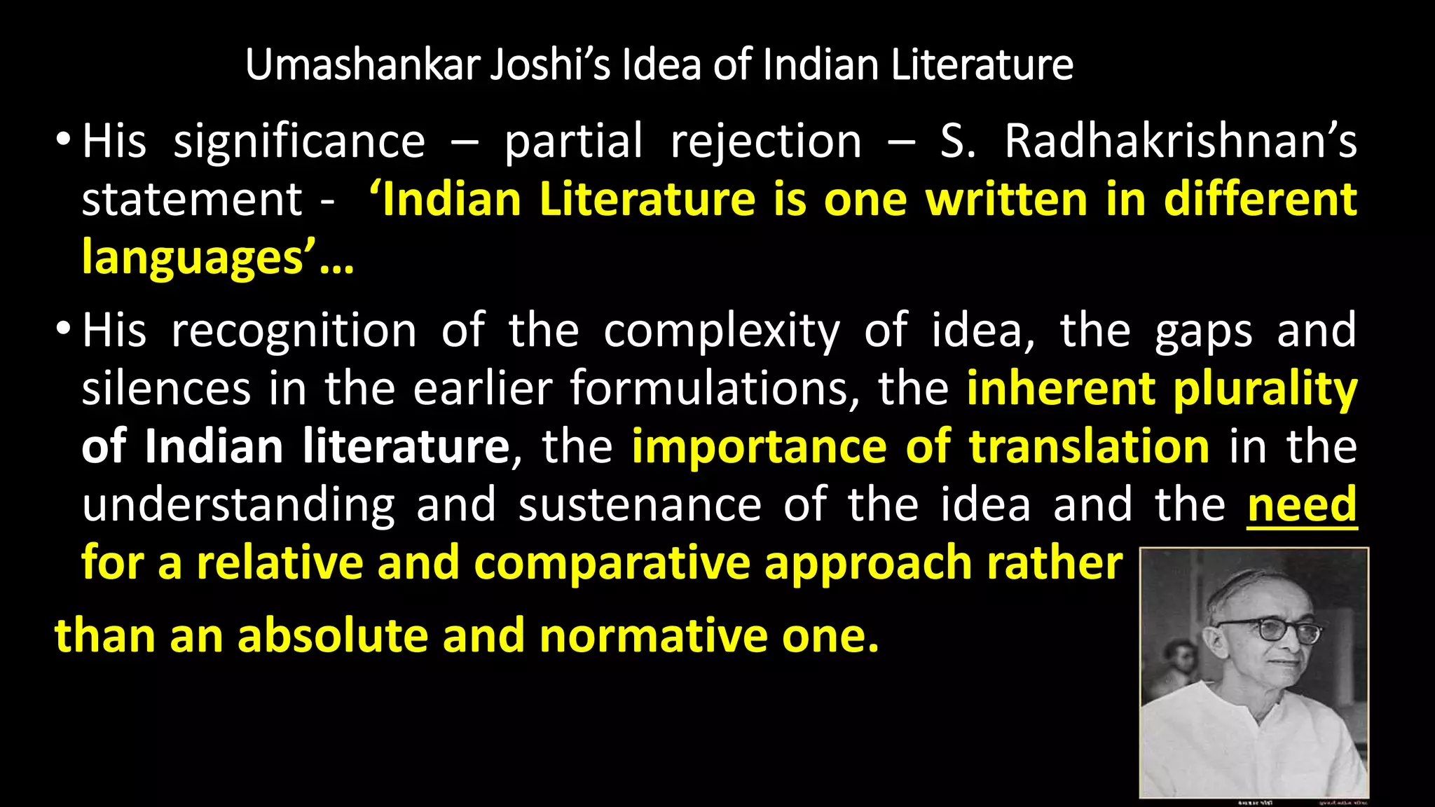 Umashankar Joshi’s Idea of Indian Literature
•His significance – partial rejection – S. Radhakrishnan’s
statement - ‘Indian Literature is one written in different
languages’…
•His recognition of the complexity of idea, the gaps and
silences in the earlier formulations, the inherent plurality
of Indian literature, the importance of translation in the
understanding and sustenance of the idea and the need
for a relative and comparative approach rather
than an absolute and normative one.
 