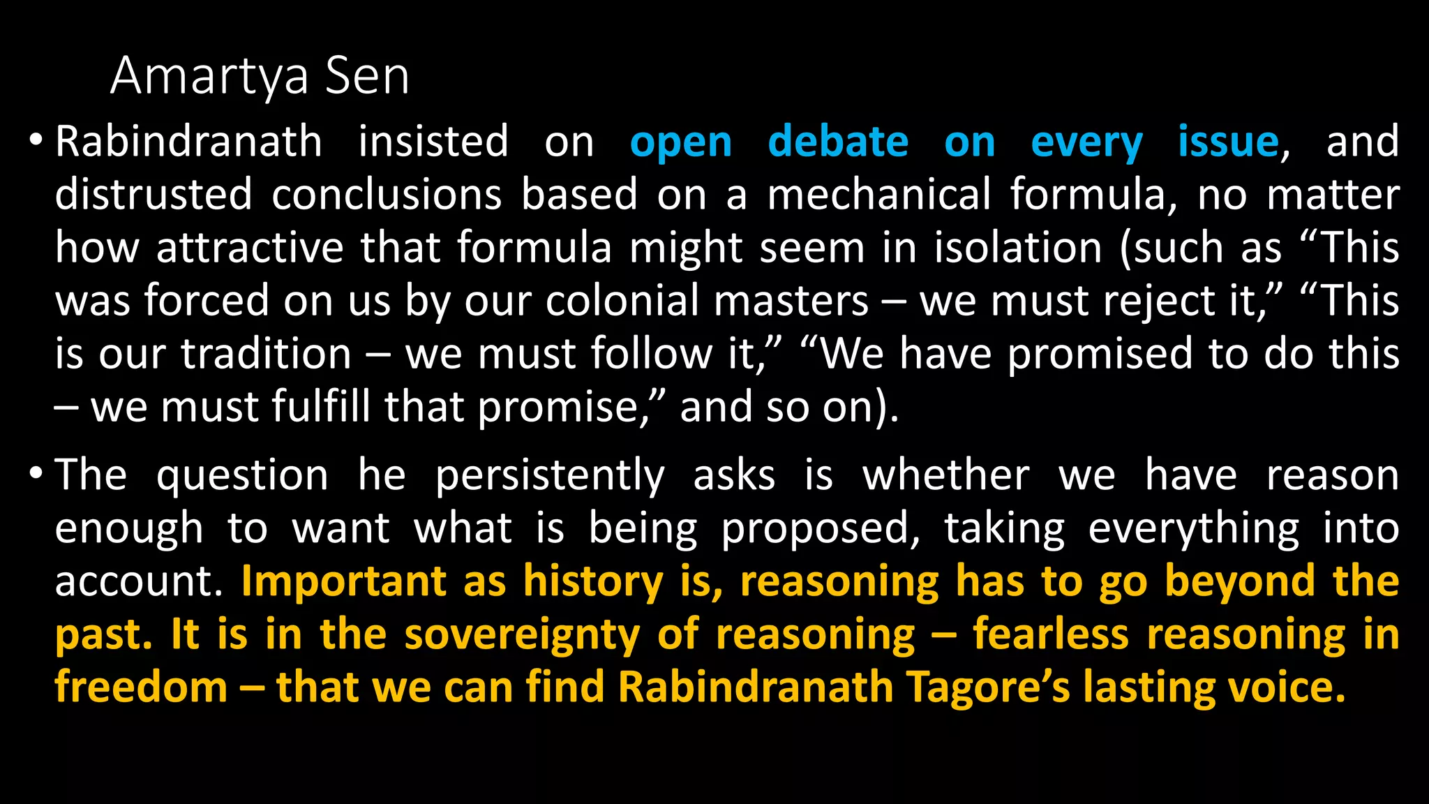 Amartya Sen
• Rabindranath insisted on open debate on every issue, and
distrusted conclusions based on a mechanical formula, no matter
how attractive that formula might seem in isolation (such as “This
was forced on us by our colonial masters – we must reject it,” “This
is our tradition – we must follow it,” “We have promised to do this
– we must fulfill that promise,” and so on).
• The question he persistently asks is whether we have reason
enough to want what is being proposed, taking everything into
account. Important as history is, reasoning has to go beyond the
past. It is in the sovereignty of reasoning – fearless reasoning in
freedom – that we can find Rabindranath Tagore’s lasting voice.
 