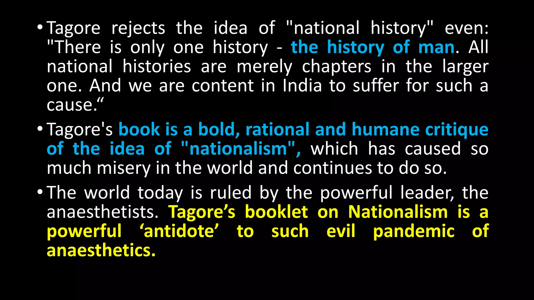 •Tagore rejects the idea of "national history" even:
"There is only one history - the history of man. All
national histories are merely chapters in the larger
one. And we are content in India to suffer for such a
cause.“
•Tagore's book is a bold, rational and humane critique
of the idea of "nationalism", which has caused so
much misery in the world and continues to do so.
•The world today is ruled by the powerful leader, the
anaesthetists. Tagore’s booklet on Nationalism is a
powerful ‘antidote’ to such evil pandemic of
anaesthetics.
 